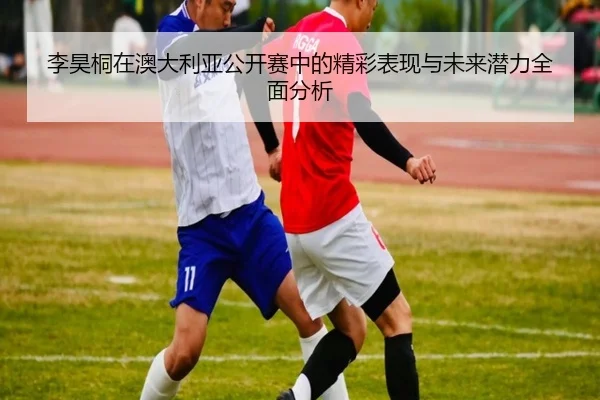 李昊桐在澳大利亚公开赛中的精彩表现与未来潜力全面分析